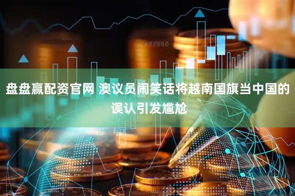 盘盘赢配资官网 澳议员闹笑话将越南国旗当中国的 误认引发尴尬